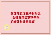 女性吃灵芝孢子粉好么_女性食用灵芝孢子粉的好处与注意事项