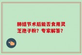 肺结节术后能否食用灵芝孢子粉？专家解答？