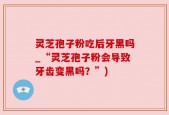 灵芝孢子粉吃后牙黑吗_“灵芝孢子粉会导致牙齿变黑吗？”)