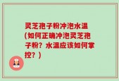 灵芝孢子粉冲泡水温 (如何正确冲泡灵芝孢子粉？水温应该如何掌控？)