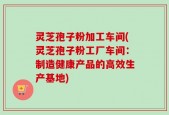 灵芝孢子粉加工车间(灵芝孢子粉工厂车间：制造健康产品的高效生产基地)