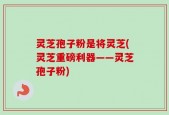 灵芝孢子粉是将灵芝(灵芝重磅利器——灵芝孢子粉)
