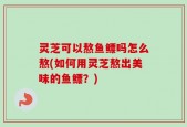 灵芝可以熬鱼鳔吗怎么熬(如何用灵芝熬出美味的鱼鳔？)