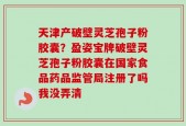 天津产破壁灵芝孢子粉胶囊？盈姿宝牌破壁灵芝孢子粉胶囊在国家食品药品监管局注册了吗我没弄清