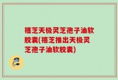 禧芝天极灵芝孢子油软胶囊(禧芝推出天极灵芝孢子油软胶囊)