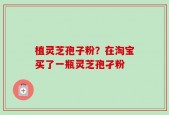 植灵芝孢子粉？在淘宝买了一瓶灵芝孢孑粉