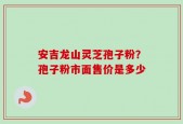 安吉龙山灵芝孢子粉？孢子粉市面售价是多少
