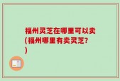 福州灵芝在哪里可以卖(福州哪里有卖灵芝？)