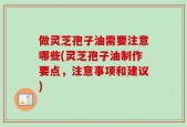 做灵芝孢子油需要注意哪些(灵芝孢子油制作要点，注意事项和建议)