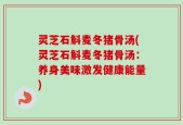灵芝石斛麦冬猪骨汤(灵芝石斛麦冬猪骨汤：养身美味激发健康能量)