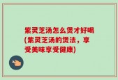紫灵芝汤怎么煲才好喝(紫灵芝汤的煲法，享受美味享受健康)