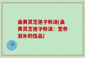 桑黄灵芝孢子粉汤(桑黄灵芝孢子粉汤：营养滋补的佳品)