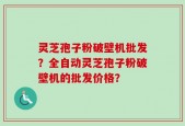 灵芝孢子粉破壁机批发？全自动灵芝孢子粉破壁机的批发价格？