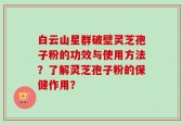 白云山星群破壁灵芝孢子粉的功效与使用方法？了解灵芝孢子粉的保健作用？