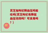 灵芝加枸杞降血压吗能吃吗(灵芝枸杞有降低血压功效吗？可食用吗？)