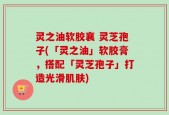 灵之油软胶襄 灵芝孢子(「灵之油」软胶膏，搭配「灵芝孢子」打造光滑肌肤)