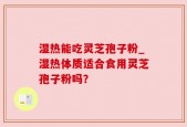 湿热能吃灵芝孢子粉_湿热体质适合食用灵芝孢子粉吗？