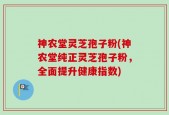 神农堂灵芝孢子粉(神农堂纯正灵芝孢子粉，全面提升健康指数)