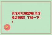 灵芝可以破壁嘛(灵芝能否破壁？了解一下！)