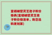 富硒破壁灵芝孢子粉价格表(富硒破壁灵芝孢子粉价格清单，助您选购更划算)