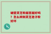 破壁灵芝粉越苦越好吗？怎么辨别灵芝孢子粉好坏