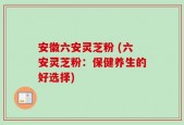 安徽六安灵芝粉 (六安灵芝粉：保健养生的好选择)