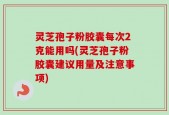 灵芝孢子粉胶囊每次2克能用吗(灵芝孢子粉胶囊建议用量及注意事项)