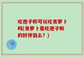 吃孢子粉可以吃青萝卜吗(青萝卜是吃孢子粉的好伴侣么？)