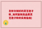 怎样分别好的灵芝孢子粉_如何鉴别高品质灵芝孢子粉的实用指南)