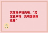 灵芝孢子粉光明_“灵芝孢子粉：光明健康新选择”