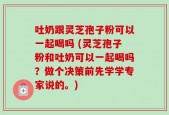 吐奶跟灵芝孢子粉可以一起喝吗 (灵芝孢子粉和吐奶可以一起喝吗？做个决策前先学学专家说的。)