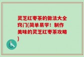 灵芝红枣茶的做法大全窍门(简单易学！制作美味的灵芝红枣茶攻略)