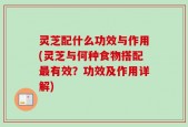 灵芝配什么功效与作用(灵芝与何种食物搭配最有效？功效及作用详解)