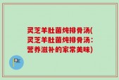 灵芝羊肚菌炖排骨汤(灵芝羊肚菌炖排骨汤：营养滋补的家常美味)