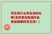 灵芝煲什么养生汤好吃呢(怎样煮出味道好且有益健康的灵芝汤？)