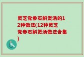 灵芝党参石斛煲汤的12种做法(12种灵芝党参石斛煲汤做法合集)