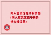 同人堂灵芝孢子粉价格(同人堂灵芝孢子粉价格大幅优惠)