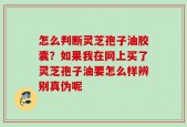 怎么判断灵芝孢子油胶囊？如果我在网上买了灵芝孢子油要怎么样辨别真伪呢