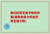 很烂的灵芝孢子粉的作用(提高免疫力的自然灵芝孢子粉)