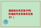 酒后能吃灵芝孢子吗(饮酒后可否食用灵芝孢子？)