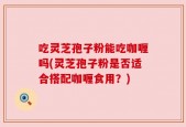 吃灵芝孢子粉能吃咖喱吗(灵芝孢子粉是否适合搭配咖喱食用？)