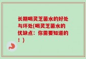 长期喝灵芝菌水的好处与坏处(喝灵芝菌水的优缺点：你需要知道的！)