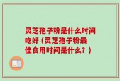 灵芝孢子粉是什么时间吃好 (灵芝孢子粉最佳食用时间是什么？)
