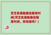 灵芝氨基酸最佳服用时间(灵芝氨基酸最佳服用时间，你知道吗？)