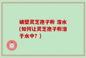 破壁灵芝孢子粉 溶水(如何让灵芝孢子粉溶于水中？)