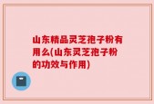 山东精品灵芝孢子粉有用么(山东灵芝孢子粉的功效与作用)