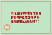 灵芝孢子粉对伤口愈合有影响吗(灵芝孢子粉能加速伤口愈合吗？)
