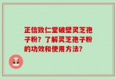 正信致仁堂破壁灵芝孢子粉？了解灵芝孢子粉的功效和使用方法？