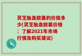 灵芝胎盘胶囊的价格多少(灵芝胎盘胶囊价格：了解2021年市场行情及购买建议)