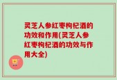 灵芝人参红枣枸杞酒的功效和作用(灵芝人参红枣枸杞酒的功效与作用大全)